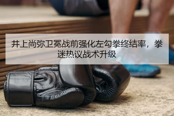 井上尚弥卫冕战前强化左勾拳终结率，拳迷热议战术升级